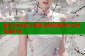 糖心vlog官方旗舰店短视频创作分享互动平台