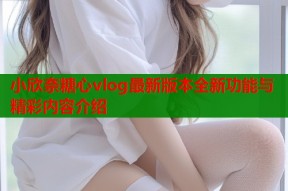 小欣奈糖心vlog最新版本全新功能与精彩内容介绍