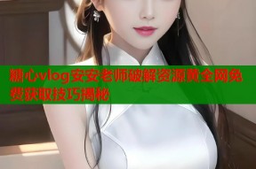 糖心vlog安安老师破解资源黄全网免费获取技巧揭秘