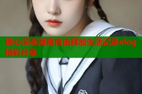 糖心深夜湖南自由释放生活记录vlog精彩分享