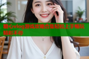 糖心vlog游戏攻略合集轻松上手畅玩精彩不停