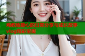 鸡教练糖心的日常分享与成长故事vlog精彩呈现