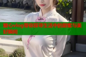 糖心vlog带你探寻生活中的甜蜜与美好瞬间