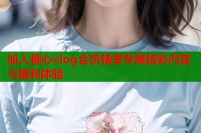 加入糖心vlog会员畅享专属精彩内容与福利体验
