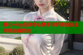 糖心vlog反诈中心携手守护网络安全共筑防骗防线