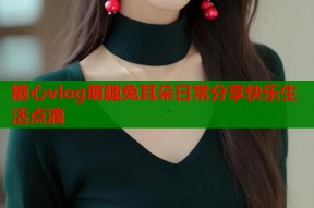糖心vlog萌趣兔耳朵日常分享快乐生活点滴