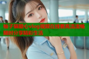 柚子猫糖心vlog视频在线看高清流畅随时分享精彩生活