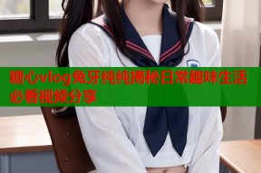 糖心vlog兔牙纯纯揭秘日常趣味生活必看视频分享