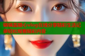 锅锅酱糖心vlog在线分享精彩生活记录轻松观看精彩内容