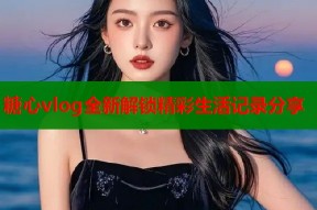 糖心vlog全新解锁精彩生活记录分享