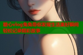 糖心vlog兔兔带你发现生活美好瞬间轻松记录精彩故事