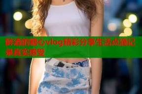 醉酒的糖心vlog精彩分享生活点滴记录真实感受
