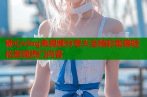 糖心vlog兔视频分享大全精彩集锦轻松发现热门内容