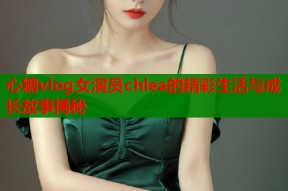 心糖vlog女演员chlea的精彩生活与成长故事揭秘