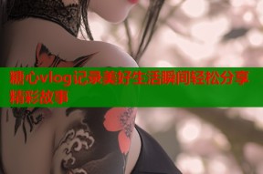 糖心vlog记录美好生活瞬间轻松分享精彩故事