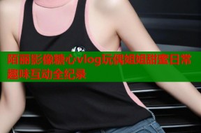 陌丽影像糖心vlog玩偶姐姐甜蜜日常趣味互动全纪录