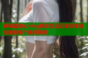 锅锅酱糖心vlog精彩生活记录分享轻松捕捉每个美好瞬间