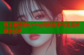 博主剧情糖心vlog精彩故事与生活点滴全记录