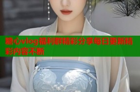 糖心vlog福利群精彩分享每日更新精彩内容不断