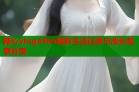 糖心vlog43kh精彩生活记录与成长故事分享