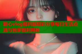 糖心vlog福利版精彩分享每日生活点滴与独家福利揭秘