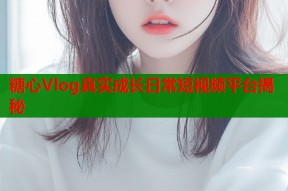 糖心Vlog真实成长日常短视频平台揭秘
