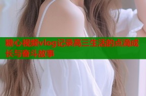 糖心视频vlog记录高三生活的点滴成长与奋斗故事