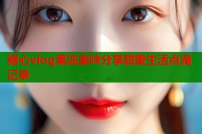 糖心vlog果冻美味分享甜蜜生活点滴记录