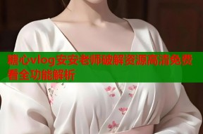 糖心vlog安安老师破解资源高清免费看全功能解析