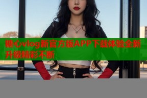 糖心vlog新官方版APP下载体验全新升级精彩不断