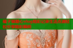 橘子猫糖心vlog精彩记录生活点滴轻松分享精彩瞬间