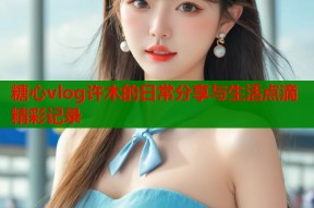 糖心vlog许木的日常分享与生活点滴精彩记录