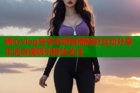 糖心vlog安安老师直播精彩互动分享生活点滴吸引粉丝关注
