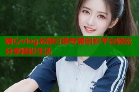 糖心vlog总部打造专属创作平台轻松分享精彩生活
