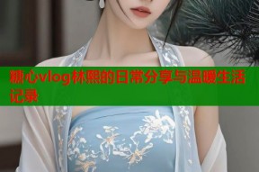 糖心vlog林熙的日常分享与温暖生活记录