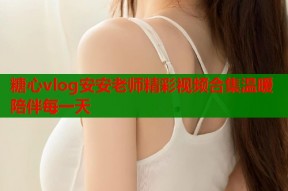 糖心vlog安安老师精彩视频合集温暖陪伴每一天