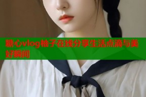 糖心vlog柚子在线分享生活点滴与美好瞬间