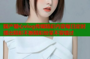 国产糖心vlog传媒精彩内容每日定时播出精彩不断精彩纷呈不容错过