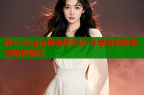 糖心vlog记录美好生活 分享真实故事与精彩瞬间