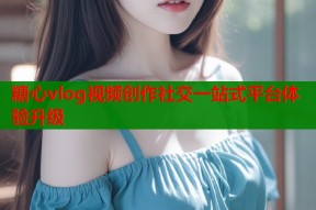 糖心vlog视频创作社交一站式平台体验升级