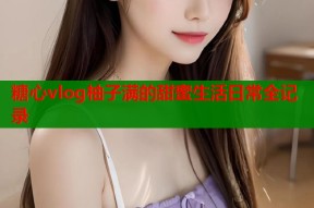 糖心vlog柚子满的甜蜜生活日常全记录
