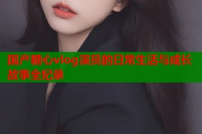 国产糖心vlog演员的日常生活与成长故事全纪录