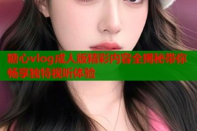 糖心vlog成人版精彩内容全揭秘带你畅享独特视听体验