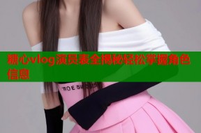 糖心vlog演员表全揭秘轻松掌握角色信息