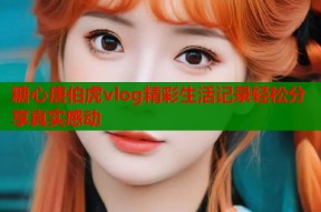 糖心唐伯虎vlog精彩生活记录轻松分享真实感动