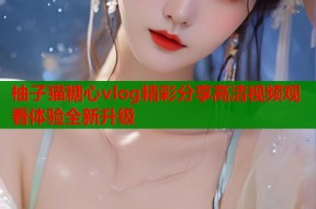 柚子猫糖心vlog精彩分享高清视频观看体验全新升级