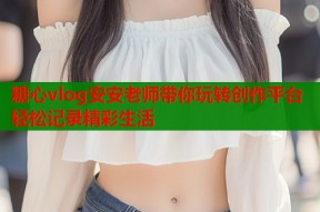 糖心vlog安安老师带你玩转创作平台轻松记录精彩生活