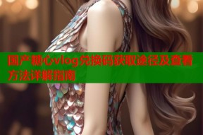 国产糖心vlog兑换码获取途径及查看方法详解指南