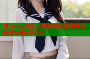 糖心vlog淑怡上司教你轻松打造高效管理与创作双平台