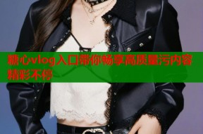 糖心vlog入口带你畅享高质量污内容精彩不停